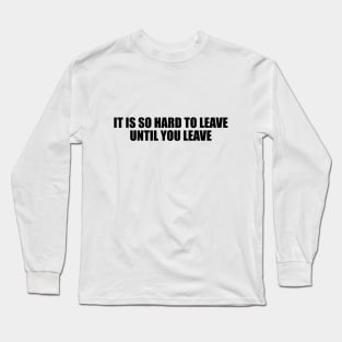 It is so hard to leave until you leave Long Sleeve T-Shirt